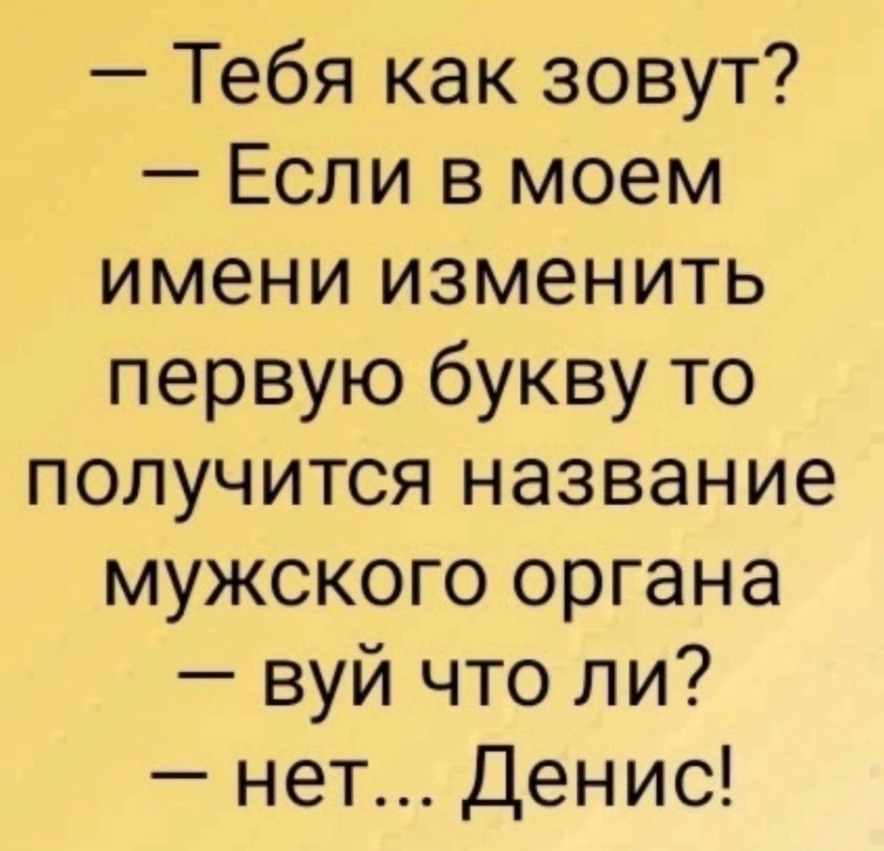 Тебя как зовут Если в моем имени изменить первую букву то получится название мужского органа вуй что ли нет Денис