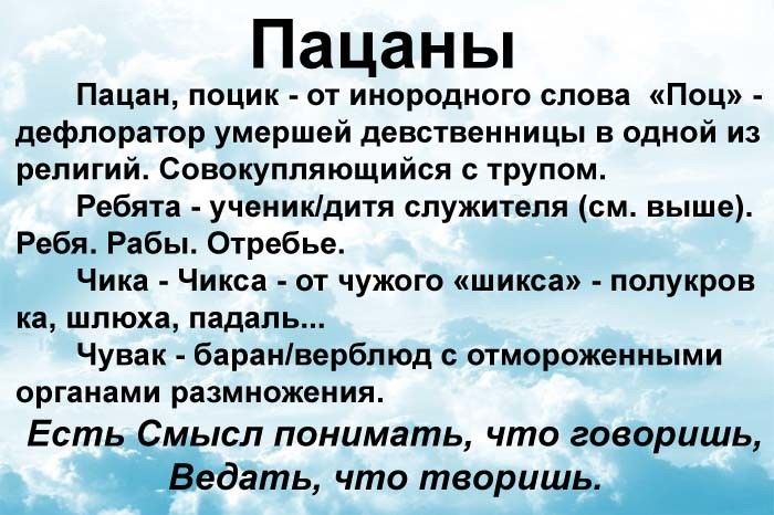 Пацаны Пацан поцик от инородного слова Поц дефлоратор умершей девственницы в одной из религий Совокупляющийся с трупом Ребята ученикдитя служителя см выше Ребя Рабы Отребье Чика Чикса от чужого шикса полукров ка шлюха падаль Чувак баранверблюд с отмороженными органами размножения сл понимать что говоришь дать что твориш В