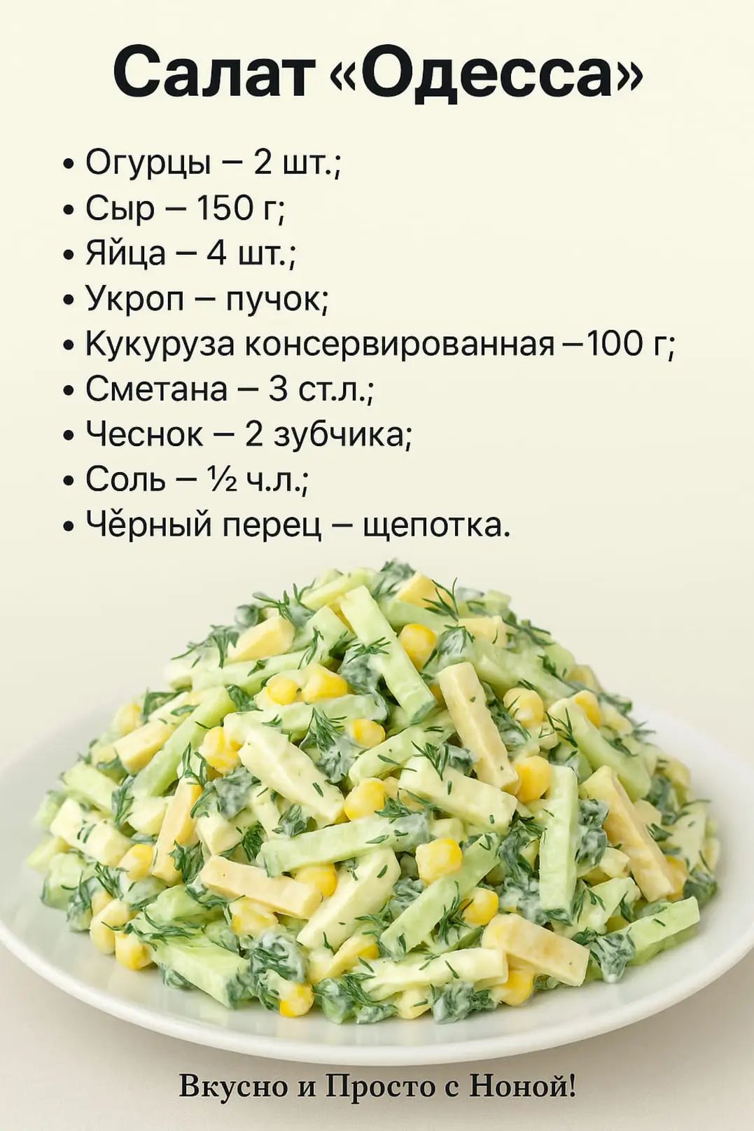 Салат «Одесса»

• Огурцы – 2 шт.;
• Сыр – 150 г;
• Яйца – 4 шт.;
• Укроп – пучок;
• Кукуруза консервированная – 100 г;
• Сметана – 3 ст.л.;
• Чеснок – 2 зубчика;
• Соль – ½ ч.л.;
• Чёрный перец – щепотка.

Вкусно и Просто с Ноной!