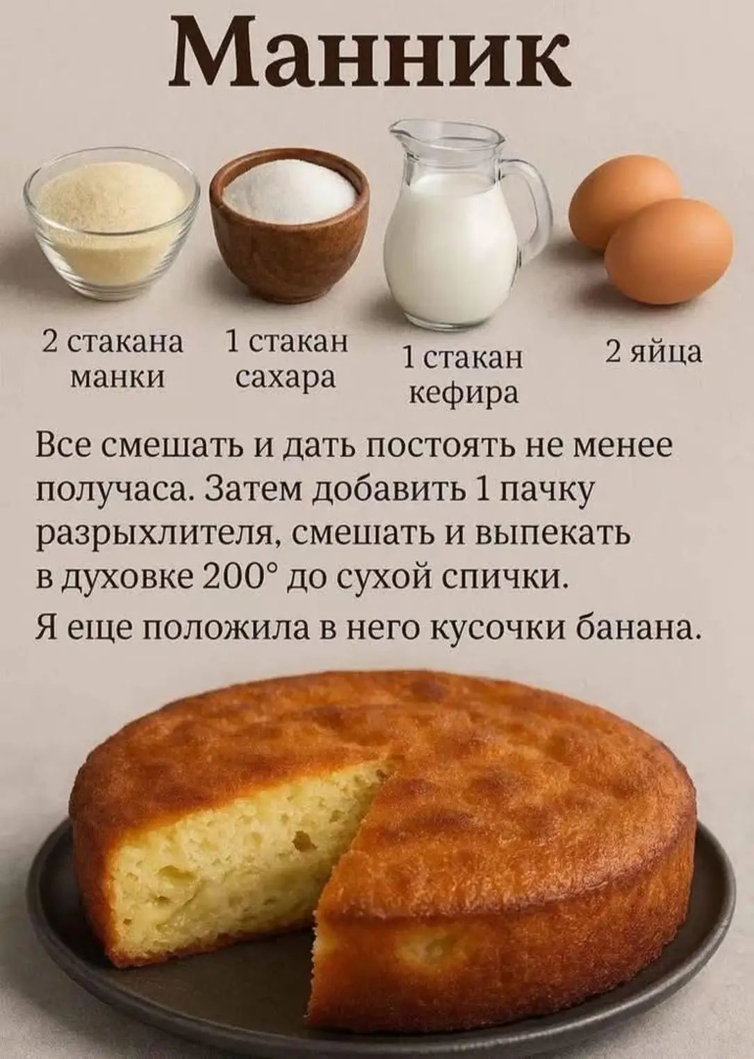 Манник

2 стакана манки
1 стакан сахара
1 стакан кефира
2 яйца

Все смешать и дать постоять не менее получаса. Затем добавить 1 пачку разрыхлителя, смешать и выпекать в духовке 200° до сухой спички.
Я ещё положила в него кусочки банана.