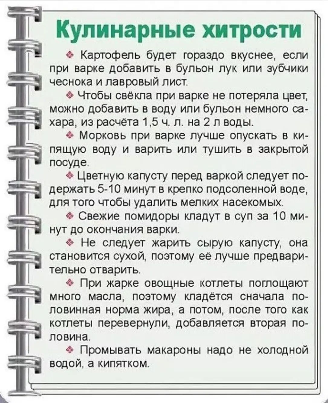 Кулинарные хитрости

Картофель будет гораздо вкуснее, если при варке добавить в бульон лук или зубчики чеснока и лавровый лист.

Чтобы свёкла при варке не потеряла цвет, можно добавить в воду или бульон немного сахара, из расчёта 1,5 ч. л. на 2 л воды.

Морковь при варке лучше опускать в кидающую воду и варить и тушить в закрытой посуде.

Цветную капусту перед варкой следует подержать 5-10 минут в крепко подсоленной воде, для того чтобы удалить мелких насекомых.

Свежемороженную капусту кладут в за 10 минут до окончания варки.

Не следует жарить сырую капусту, она становится сухой и трудно поддаётся дальнейшей варке.

Чтобы разные овощные котлеты получились ровными, массу необходимо класть с помощью столовой ложки, наклоняя в одну сторону.

Промывать макароны надо не холодной водой, а кипятком.