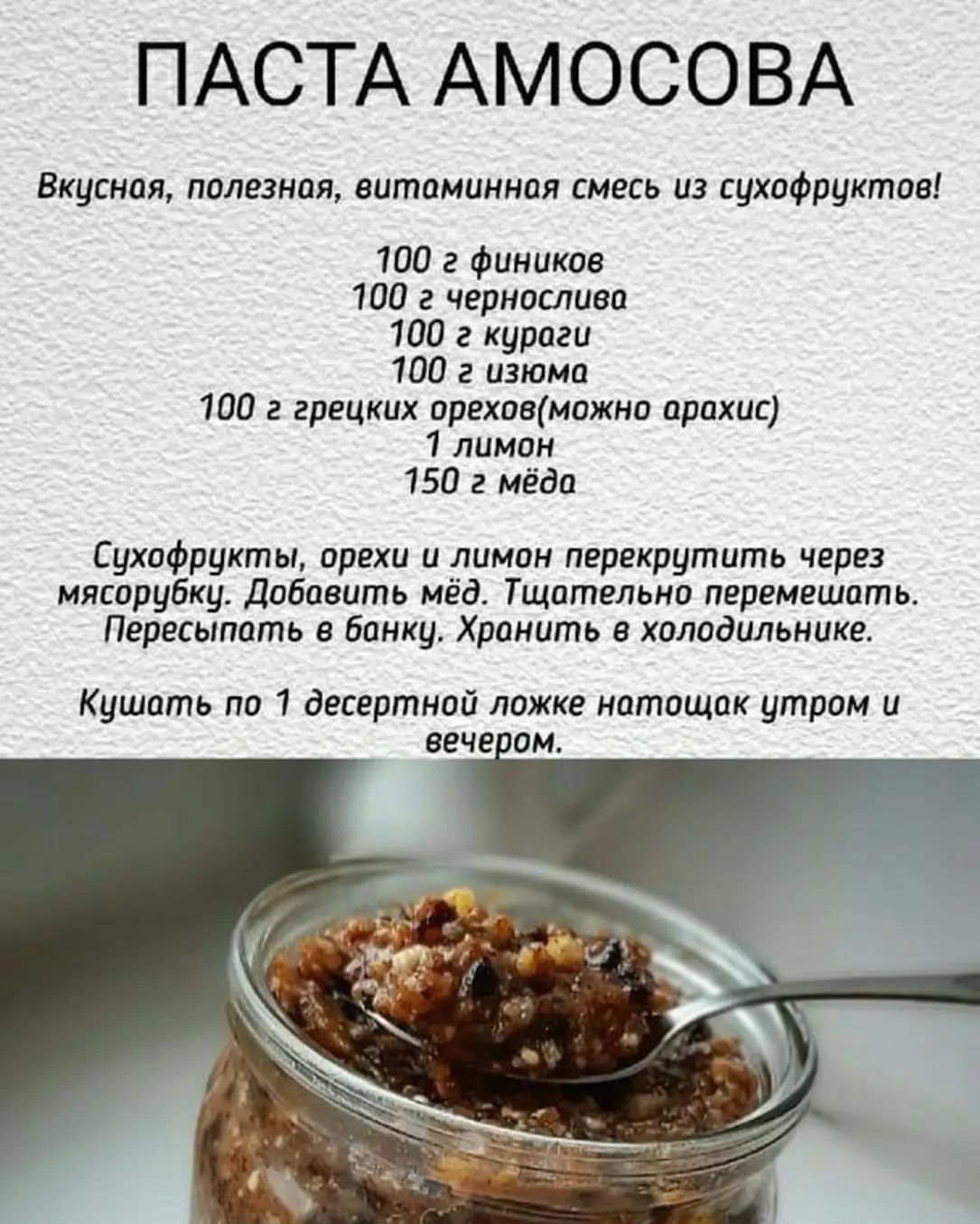 ПАСТА АМОСОВА

Вкусная, полезная, витаминная смесь из сухофруктов!

100 г фиников
100 г чернослива
100 г кураги
100 г изюма
100 г грецких орехов (можно арахис)
1 лимон
150 г мёда

Сухофрукты, орехи и лимон перекрутить через мясорубку. Добавить мёд. Тщательно перемешать.
Пересыпать в банку. Хранить в холодильнике.

Кушать по 1 десертной ложке натощак утром и вечером.