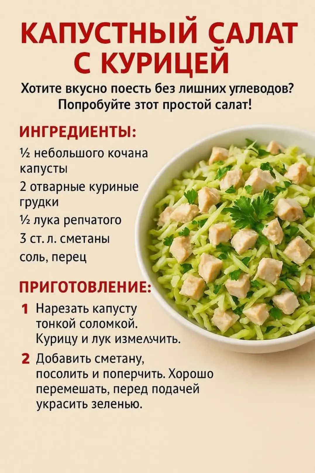 КАПУСТНЫЙ САЛАТ С КУРИЦЕЙ
Хотите вкусно поесть без лишних углеводов? Попробуйте этот простой салат!

ИНГРЕДИЕНТЫ:
½ небольшого кочана капусты
2 отварные куриные грудки
½ лука репчатого
3 ст. л. сметаны
соль, перец

ПРИГОТОВЛЕНИЕ:
1. Нарезать капусту тонкой соломкой. Курицу и лук измельчить.
2. Добавить сметану, посолить и поперчить. Хорошо перемешать, перед подачей украсить зеленью.