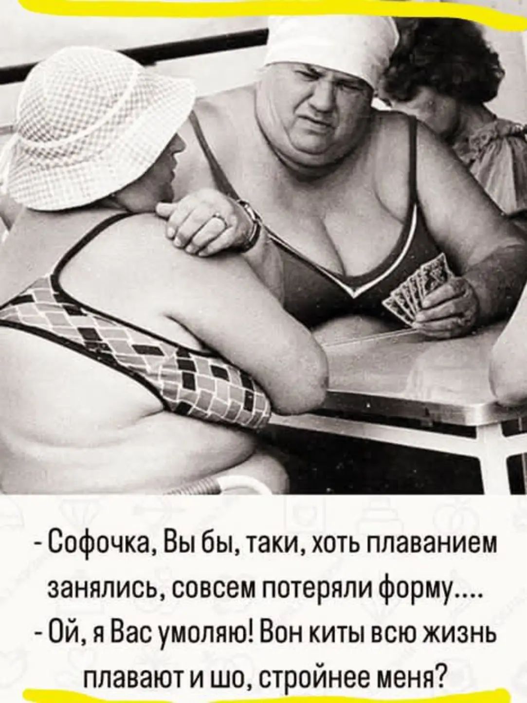 - Софочка, Вы бы, таки, хоть плаванием занялись, совсем потеряли форму....
- Ой, я Вас умоляю! Вон киты всю жизнь плавают и шо, стройнее меня?