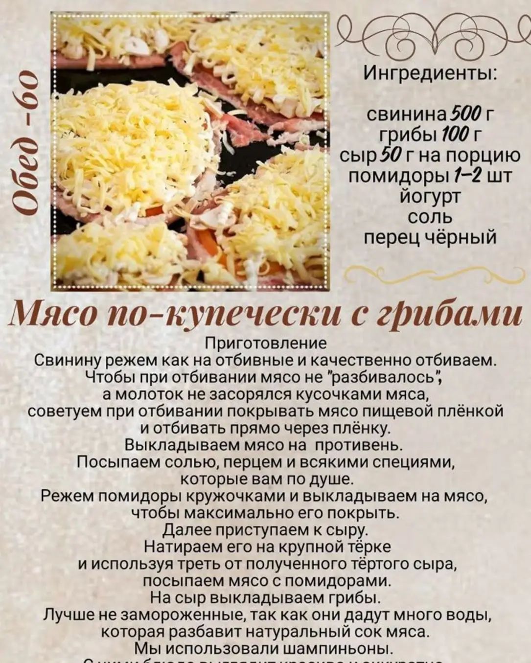 Ингредиенты:
свинина 500 г
грибы 100 г
сыр 50 г на порцию
помидоры 1-2 шт
йогурт
соль
перец чёрный

Мясо по-купеченски с грибами

Приготовление

Свинину режим как на отбивные и качественно отбиваем.
Чтобы при отбивании мясо не 