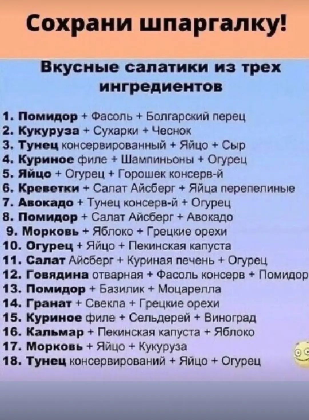 Сохрани шпаргалку!

Вкусные салатики из трех ингредиентов

1. Помидор + Фасоль + Болгарский перец
2. Кукуруза + Сухарики + Чеснок
3. Тунец консервированный + Яйцо + Сыр
4. Куринное филе + Шампиньоны + Огурец
5. Яйцо + Огурец + Горошек консервир.
6. Креветки + Салат Айсберг + Яйца перепелиные
7. Авокадо + Тунец консерва + Огурец
8. Помидор + Салат Айсберг + Авокадо
9. Морковь + Яблоко + Грецкие орехи
10. Огурец + Яйцо + Пекинская капуста
11. Салат Айсберг + Тунец консерв. + Огурец
12. Говядина отварная + Фасоль консерв. + Помидор
13. Гранат + Куринное филе + Сыр
14. Курин. филе + Сельдерей + Виноград
15. Авокадо + Пекинская капуста + Яблоко
16. Морковь + Яблоко + Кукуруза
17. Тунец консервированный + Яйцо + Огурец