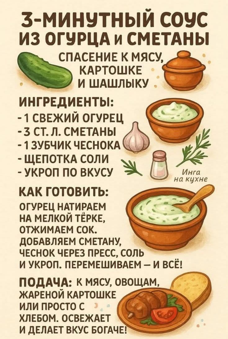 3-МИНУТНЫЙ СОУС ИЗ ОГУРЦА И СМЕТАНЫ
Спаcение к мясу, картошке и шашлыку

Ингредиенты:
- 1 свежий огурец
- 3 ст. л. сметаны
- 1 зубчик чеснока
- Щепотка соли
- Укроп по вкусу

Как готовить:
Огурец натрём на мелкой тёрке, отжимаем сок. Добавляем сметану, чеснок через пресс, соль и укроп. Перемешиваем – и всё!

Подача: к мясу, овощам, жареной картошке или просто с хлебом. Освежает и делает вкус богаче!