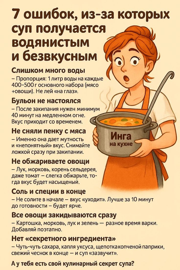 7 ошибок, из-за которых суп получается водянистым и безвкусным

Слишком много воды
- Пропорция: 1 литр воды на каждые 400-500 граммов основного набора (мясо + овощи). Не лей не «на глаз».

Бульон не настоялся
- После закипания нужен минимум 40 минут на медленном огне. Вкус приходит со временем.

Не сняли пенку с мяса
- Именно она дает мутность и неприятный вкус. Снимайте ложкой заранее при закипании.

Не обжаривали овощи
- Лук, морковь, корень сельдерея, прежде чем бросить в суп, слегка обжарьте на масле, когда будут насыщенными.

Соль в конце
- Не сольите в начале — вкус «уходит». Лучше за 10 минут до готовности — будьте осторожны с солью.

Здесь овощи закидываются сразу
- Картошку, морковь, лук и зелень — добавляйте временами.

Нет «секретного ингредиента»
- Чуть-чуть чая, сахара, уксуса, колпачков паприки, обязательно дайте остыть — это «завязка». 

А у тебя есть свой кулинарный секрет супа?