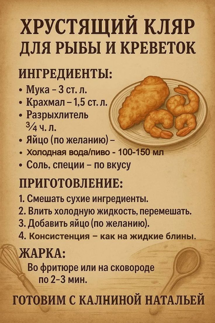 ХРУСТЯЩИЙ КЛЯР ДЛЯ РЫБЫ И КРЕВЕТОК

ИНГРЕДИЕНТЫ:
- Мука – 3 ст. л.
- Крахмал – 1,5 ст. л.
- Разрыхлитель 3/4 ч. л.
- Яйцо (по желанию) – 
- Холодная вода/пиво – 100-150 мл
- Соль, специи – по вкусу

ПРИГОТОВЛЕНИЕ:
1. Смешать сухие ингредиенты.
2. Влить холодную жидкость, перемешать.
3. Добавить яйцо (по желанию).
4. Консистенция – как на жидкие блины.

ЖАРКА:
Во фритюре или на сковороде по 2-3 мин.
ГОТОВИМ С КАЛИНИНОЙ НАТАЛЬБИ