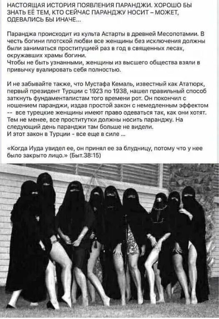 НАСТОЯЩАЯ ИСТОРИЯ ПОЯВЛЕНИЯ ПАРАНДЖИ. ХОРОШО БЫ ЗНАТЬ ЕЕ ТЕМ, КТО СЕЙЧАС ПАРАНДЖУ НОСИТ – МОЖЕТ, ОДЕНАВШИСЬ БЫ ИНЧЕ...

Паранжа происходит из культа Астарты в древнем Месопотамии. В честь богини пристойности любви все женщины должны были заниматься проституцией раз в священных лесах, окружающих храмы богини.

Чтобы не быть узнанными, женщины из высшего общества взяли в привычку валидировать себя полностью.

И не забывайте также, что Мустафа Кемаль, известный как Ататюрк, первый президент Турции с 1923 по 1938, нашёл правильный способ заткнуть фундаменталистам того времени рот. Он получил с ношением паранджи, издав простой закон с немедленным эффектом – все турецкие женщины имеют право одеваться так, как хотят.

Тем не менее, все проститутки должны носить паранджу. На следующий день паранджи стало больше не видно.

И этот закон в Турции – все еще в силе...

