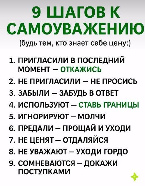 9 ШАГОВ К САМОУВАЖЕНИЮ (будь тем, кто знает себе цену:)
1. ПРИГЛАСИЛИ В ПОСЛЕДНИЙ МОМЕНТ — ОТКАЖИСЬ
2. НЕ ПРИГЛАСИЛИ — НЕ ПРОСИ
3. ЗАБЫЛИ — ЗАБУДЬ В ОТВЕТ
4. ИСПОЛЬЗУЮТ — СТАВЬ ГРАНИЦЫ
5. ИГНОРИРУЮТ — МОЛЧИ
6. ПРЕДАЛИ — ПРОЩАЙ И УХОДИ
7. НЕ ЦЕНЯТ — ОТДАЛЯЙСЯ
8. НЕ УВАЖАЮТ — УХОДИ ГОРДО
9. СОМНЕВАЮТ — ДОКАЖИ ПОСТУПКИ