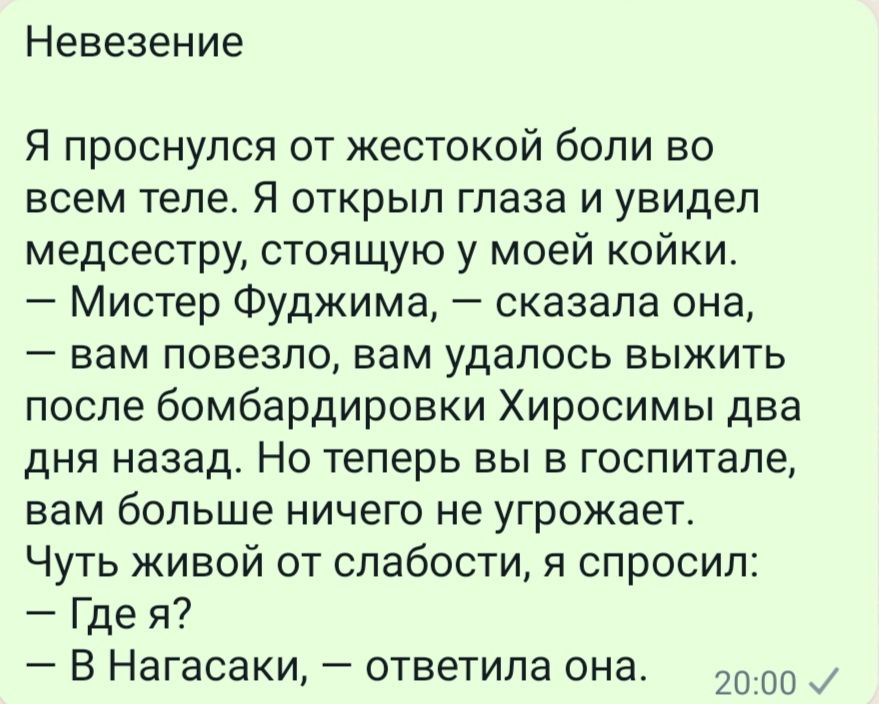 Невезение Я проснулся от жестокой боли во всем теле Я открыл глаза и увидел медсестру стоящую у моей койки Мистер Фуджима сказала она вам повезло вам удалось выжить после бомбардировки Хиросимы два дня назад Но теперь вы в госпитале вам больше ничего не угрожает Чуть живой от слабости я спросил Где я В Нагасаки ответила она 20 со и