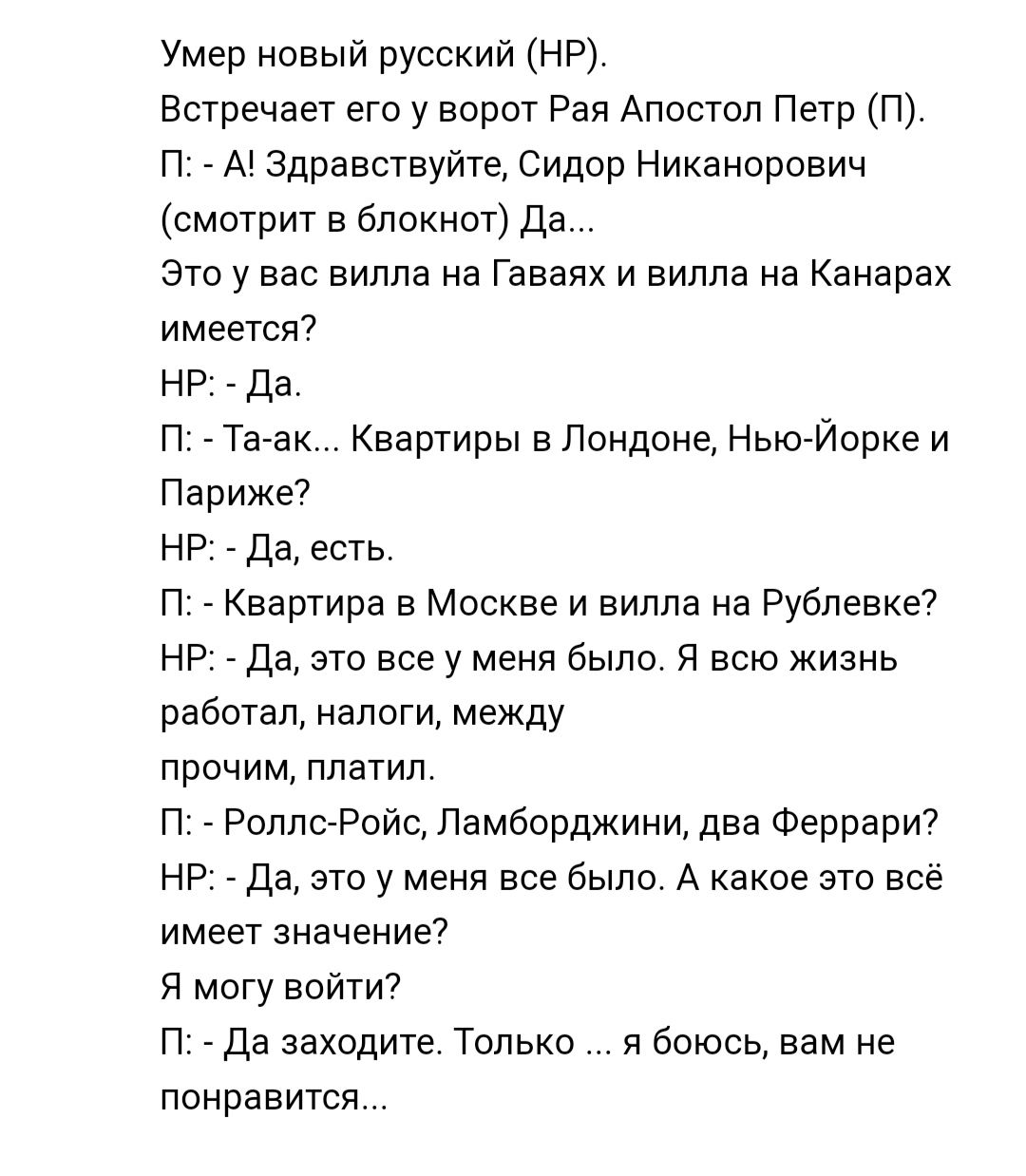 Умер новый русский нру Встречает его у ворот Рая Апосюп Петр п п А здравствуйте Сидор Никанорович смотрит в блокнот да зто у вао вилла на Гаваях и вилла на Канарах имеется НР 7113 п Татак Квартиры в Лондоне Нью Йорке и Париже7 НР _ Да есть п Квартира в Москве и вилла на Рублевке7 НР да это все у меня было я всю жизнь работал налоги между прочим платил п Роллс Ройс Ламборджини два Феррари НР да это