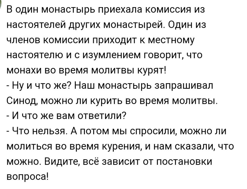 В один монастырь приехала комиссия из настоятелей других монастырей Один из членов комиссии приходит к местному настоятелю и с изумлением говорит что монахи во время молитвы курят _ Ну и что же7 Наш монастырь запрашивал Синод можно ли курить во время молитвы И что же вам ответили _ Что нельзя А потом мы спросили можно ли молиться во время куренияу и нам сказали что можно Видите все зависит от пост