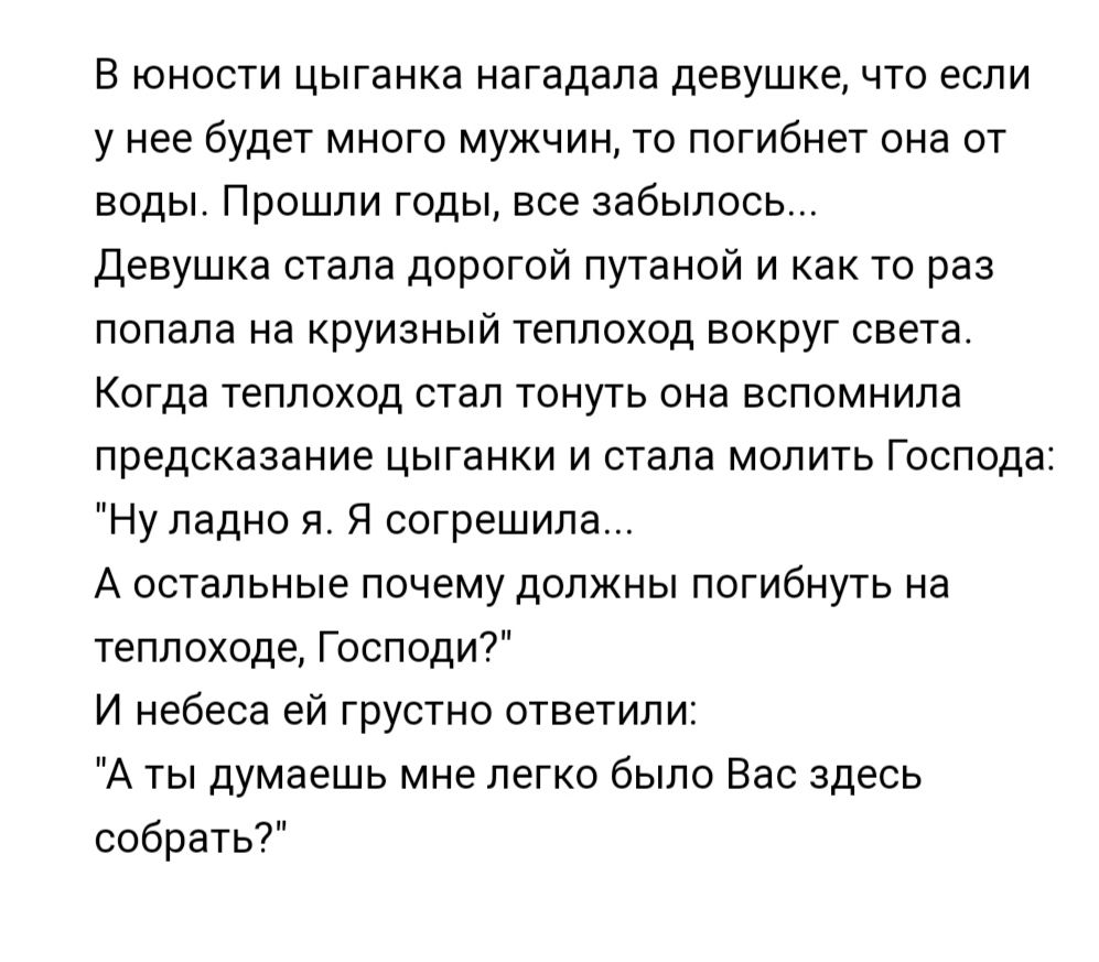 в юности цыганка иагадапа девушке что если у нее будет много мужчин то погибнет она от воды Прошли годы все забылось Девушка стала дорогой путаной и как то раз попала на руизный теплоход вокруг света Когда теплоход стал тонуть она вспомнила предсказание цыганки и стала молить Господа Ну ладно я Я согрешила А остальные почему должны погибнуть на теплоходе Господи И небеса ей грустно ответили А ты д