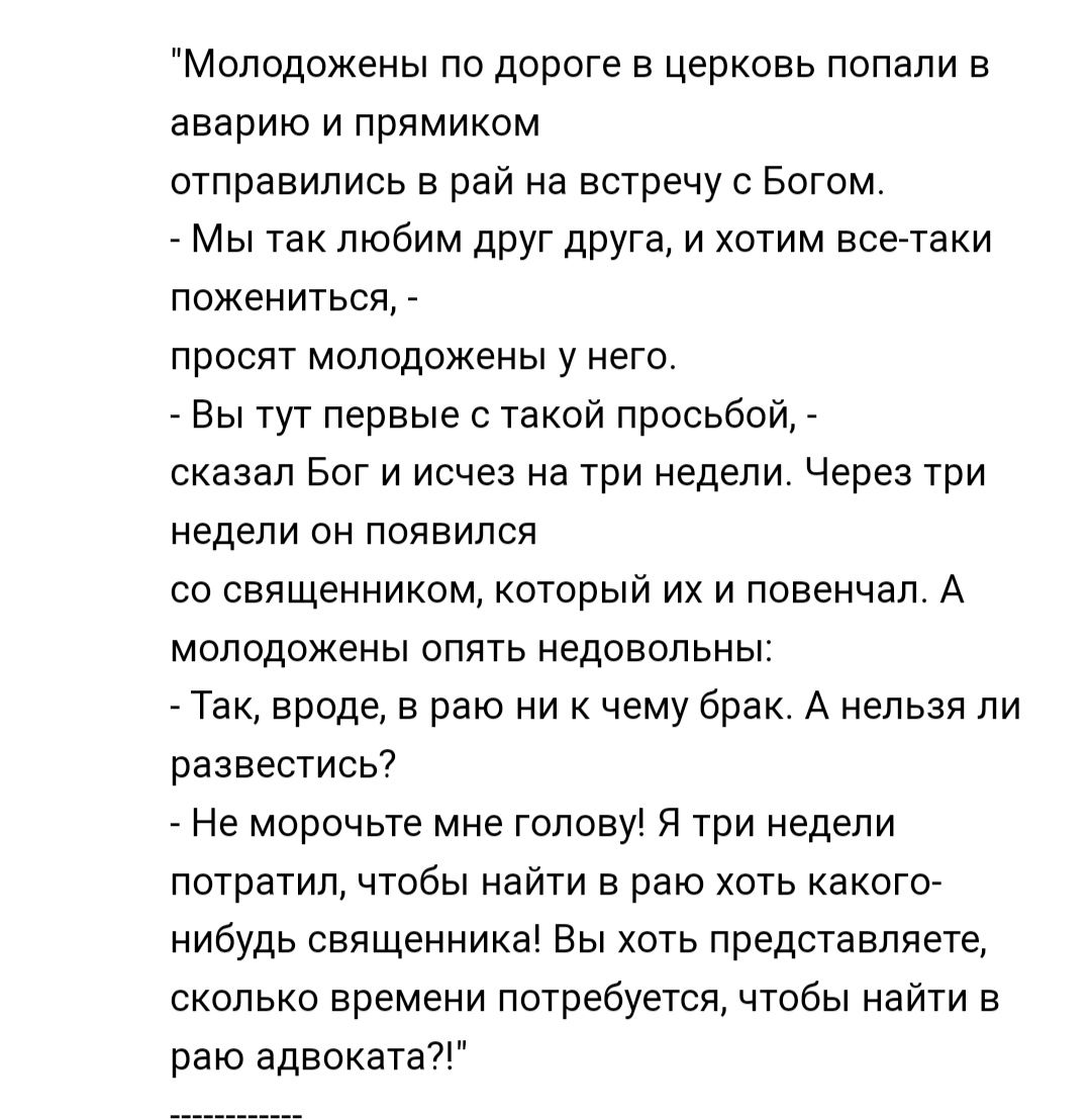Молодожены по дороге в церковь попали в аварию и прямиком отправились в рай на встречу с Богом Мы так любим друг друга и хотим все таки пожениться просят молодожены у него Вы тут первые с такой просьбой сказал Бог и исчез на три недели Через три недели он появился со священником который их и повенчап А молодожены опять недовольны _ Так вроде в раю ни к чему брак А нельзя ли развестисы Не морочьте 