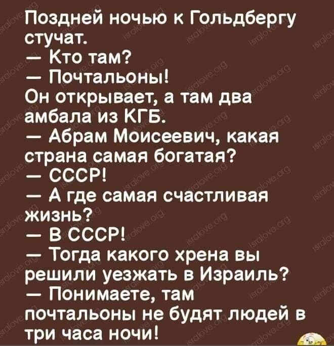 Поздней ночью к Гопьдбергу стучат Кто там Почтальоны Он открывает а там два амбала из КГБ Абрам Моисеевич какая страна самая богатая СССР А где самая счастливая жизнь В СССР Тогда какого хрена вы решили уезжать в Израиль Понимаете там почтальоны не будят людей в три часа ночи _