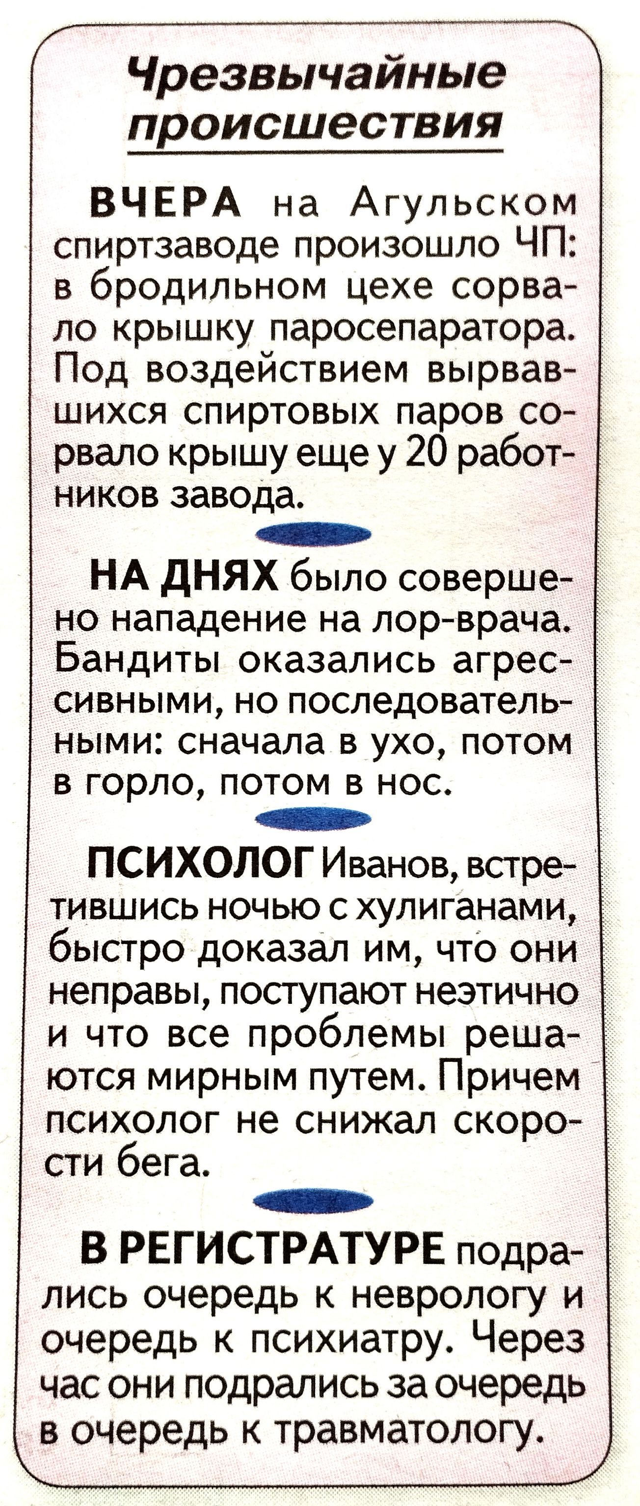 Г____Ж Чрезвычаиные происшествия ВЧЕРА на Агульском спиртзаводе произошло ЧП в бродильном цехе сорва ло крышку паросепаратора Под воздействием вырвав шихся спиртовых паров со рвало крышу еще у 20 работ ников завода НА дНЯХ было соверше но нападение на лор врача Бандиты оказались агрес сивными но последователь ными сначала в ухо потом в горло потом в нос ПСИХОЛОГ Иванов встре тившись ночью с хулига