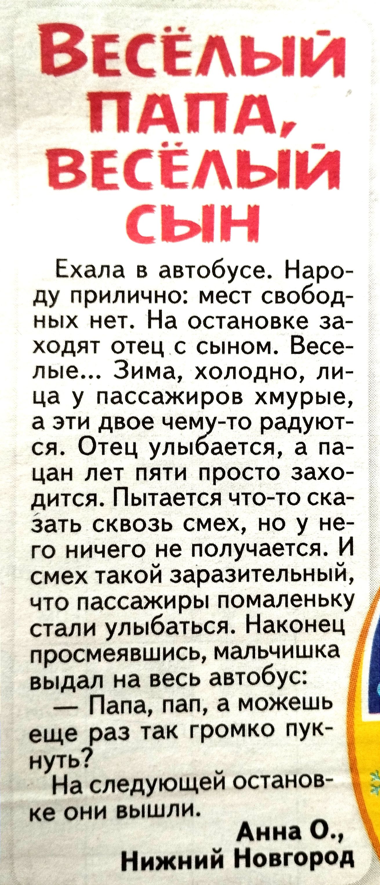 Веселый пдпд веселый сын Ехала в автобусе Наро ду прилично мест свобод ных нет На остановке за ходят отец с сыном Весе лые Зима холодно ли ца у пассажиров хмурые а эти двое чем то радуют ся Отец улы ается а па цан лет пяти просто захо дится Пытается чтото ска Зать сквозь смех но у не го ничего не получается И смех такой заразительный что пассажиры помаленьку стали улыбаться Наконец просмеявшись ма