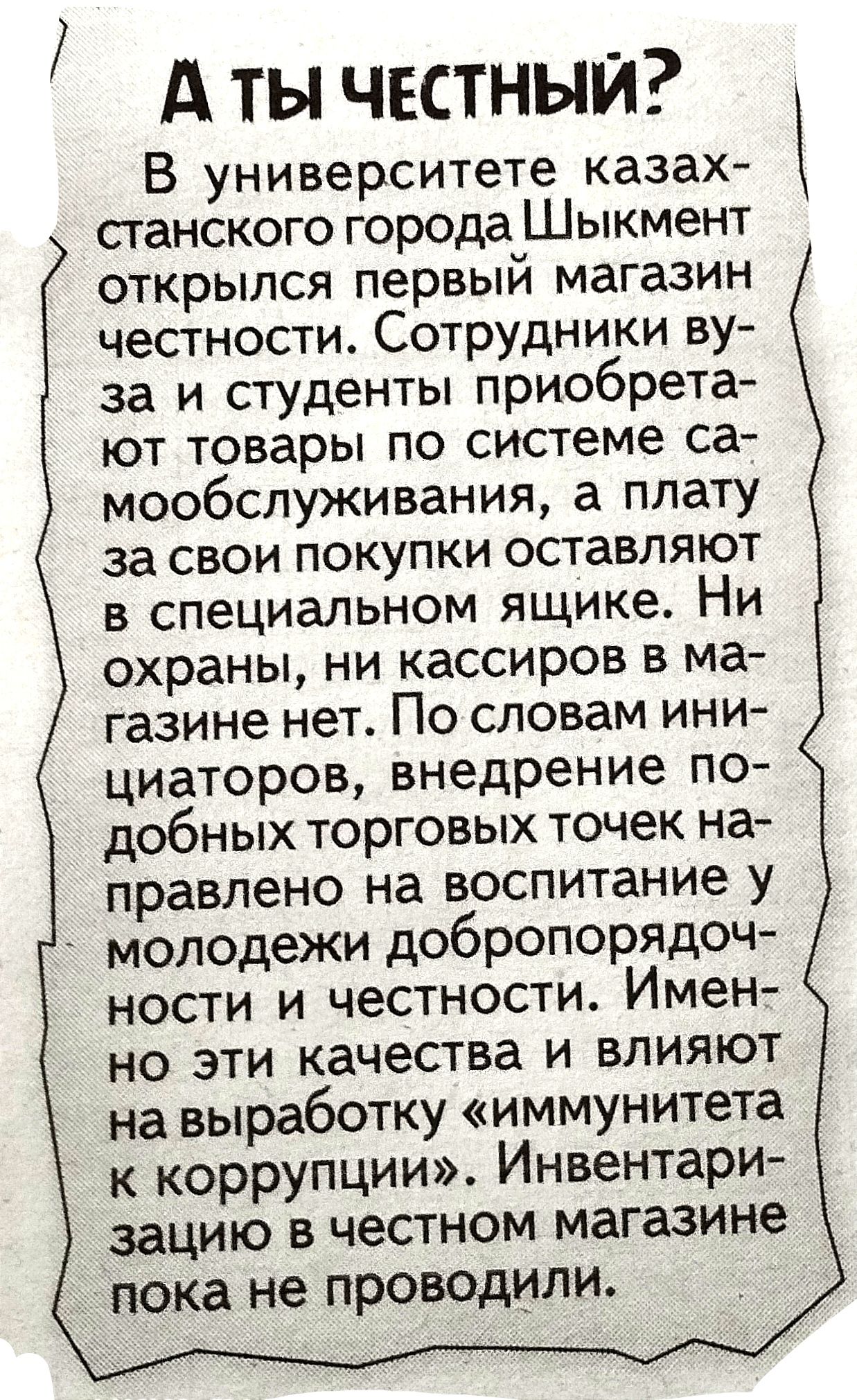 А ТЫ ЧЕСТНЫЙ В университете казах станского города Шыкмент открылся первый магазин честности Сотрудники ву за и студенты приобрета ют товары по системе са мообслуживания а плату за свои покупки оставляют в специальном ящике Ни охраны ни кассиров в ма газине нет По словам ини циаторов внедрение по добных торговых точек на правлено на воспитание у молодежи добропорядоч ности и честности Имен но эти 