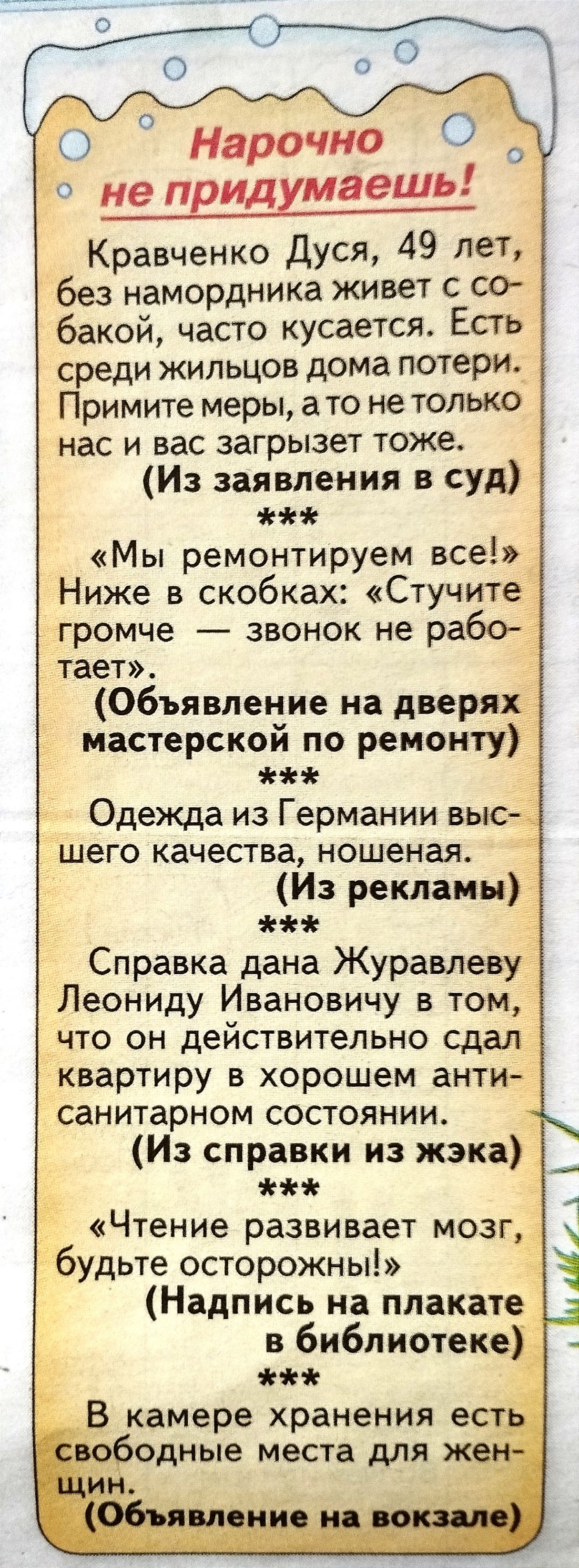 Нарочно О не придумаешь Кравченко Дуся 49 лет без намордника живет с со бакой часто кусается Есть среди жильцов дома потери Примите меры а то не только нас и вас загрызет тоже Из заявления в суд Мы ремонтируем все Ниже в скобках Стучите громче звонок не рабо тает Объявление на дверях мастерской по ремонту Одежда из Германии высд шего качества ношеная Из рекламы Справка дана Журавлеву Леониду Ивано