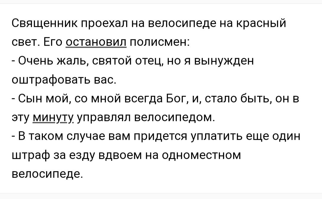 Священник проехал на велосипеде на красный свет Его остановил полисмен Очень жаль святой отец но я вынужден оштрафовать вас Сын мой со мной всегда Бог и стало быть он в эту МШуду управлял велосипедом в таком случае вам придется уплатить еще один штраф за езду вдвоем на одноместном велосипеде