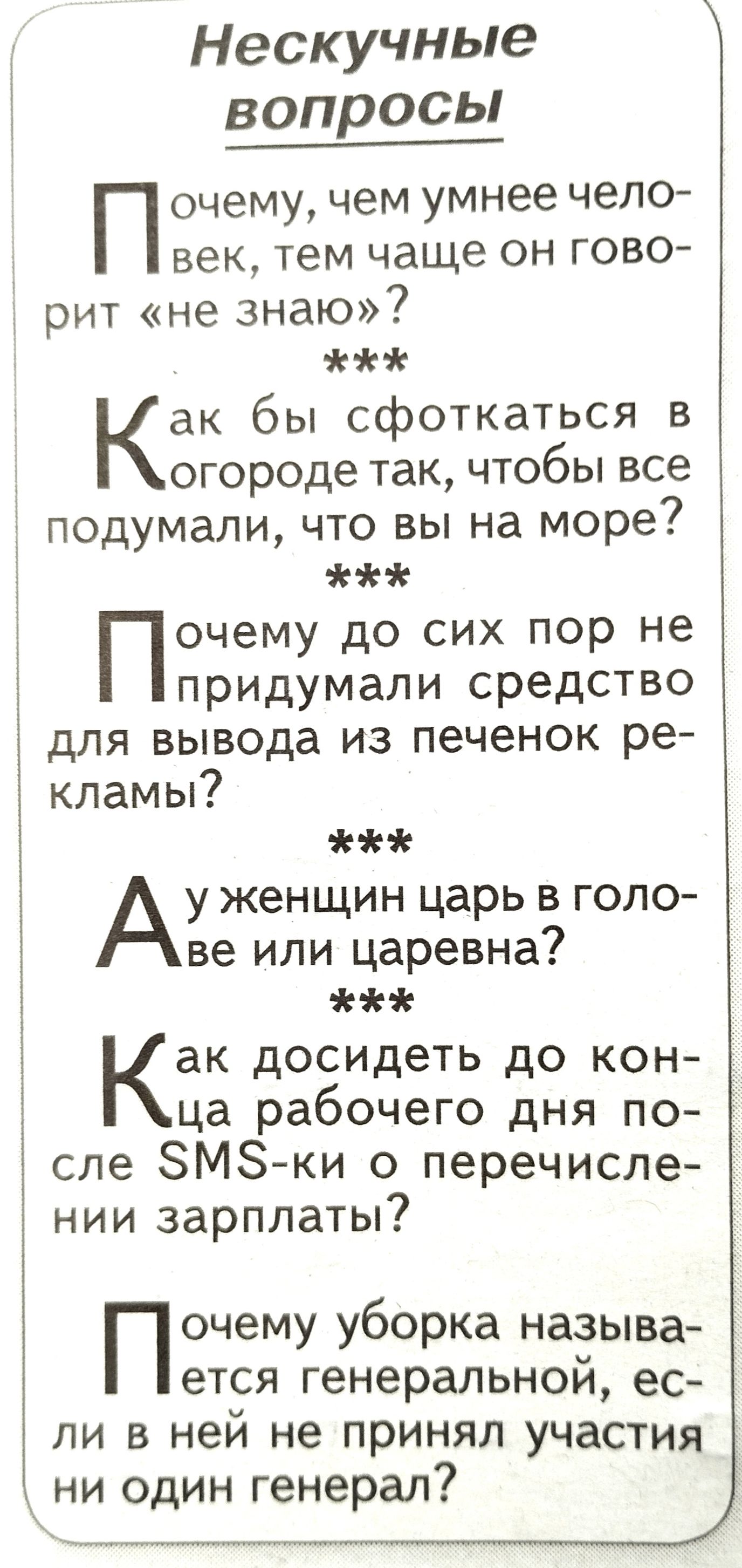 Нескучные вопросы П очему чем умнее чело век тем чаще он гово рит не знаю Как бы сфоткаться в огороде так чтобы все подумали что вы на море Почему до сих пор не придумали средство для вывода из печенок ре кламы Ау женщин царь в голо ве или царевна Как досидеть до кон ца рабочего дня по сле ЗМЗ ки о перечисле 5 нии зарплаты Почему уборка называ ется генеральной ес ли в ней не принял участия ни один