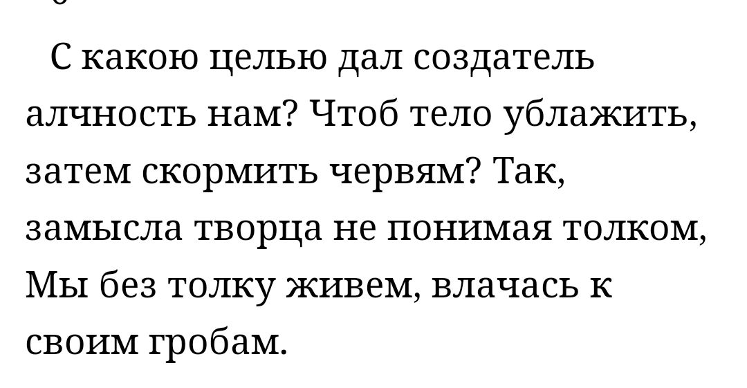 С какою целью дал создатель алчность нам Чтоб тело ублажить затем скормить червям Так замысла творца не понимая толком Мы без толку живем влачась к своим гробам