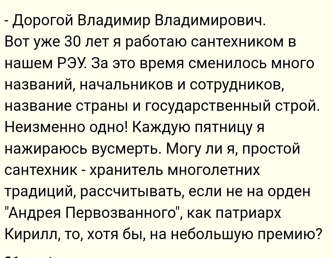 Дорогой Владимир Владимирович Вот уже 30 лет я работаю сантехником в нашем РЭУ За это время сменилось много названий начальников и сотрудников название страны и государственный строй Неизменно одно Каждую пятницу я нажираюсь вусмерть Могу ли я простой сантехник хранитель многолетних традиций рассчитывать если не на орден Андрея Первозванного как патриарх Кирилл то хотя бы на небольшую премию