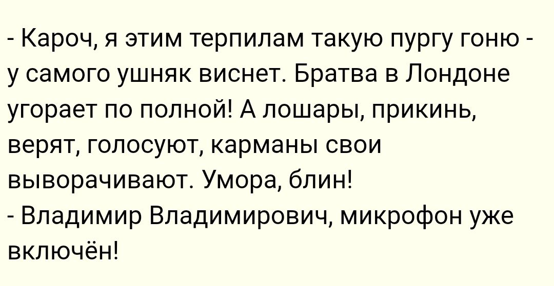 Кароч я этим терпилам такую пургу гоню _ у самого ушняк виснет Братва в Лондоне угорает по полной А лошары прикинь верят ГОПОСУЮТ КЭРМЭНЫ СВОИ выворачивают Умора блин Владимир Владимирович микрофон уже включён