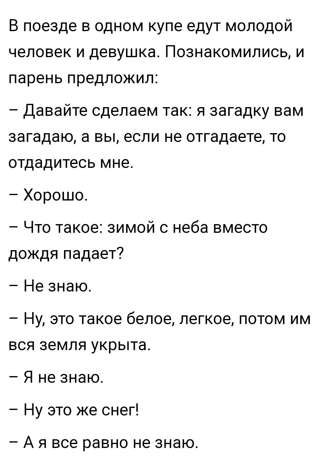 В поезде в одном купе едут молодой человек и девушка Познакомились и парень предложил Давайте сделаем так я загадку вам загадаю а вы если не отгадаете то отдадитесь мне Хорошо Что такое зимой с неба вместо дождя падает Не знаю Ну это такое белое легкое потом им вся земля укрыта Я не знаю Ну это же снег _ А Я все равно не ЗНаЮ