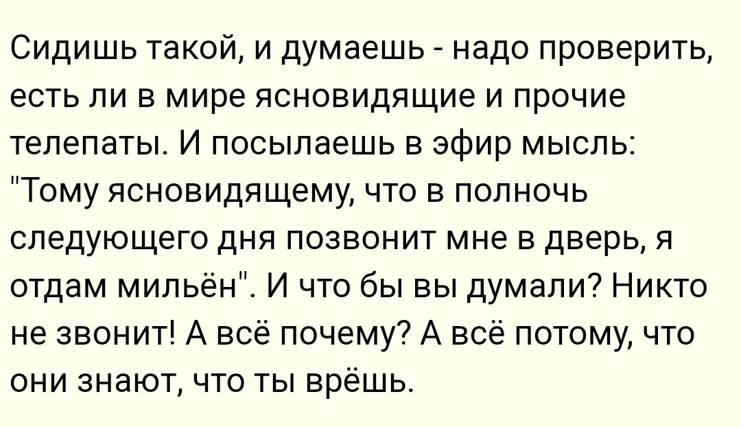 Сидишь такой и думаешь надо проверить есть ли в мире ясновидящие и прочие телепаты И посылаешь в эфир мысль Тому яоновидящему что в полночь следующего дня позвонит мне в дверь я отдам мипьён И что бы вы думали Никто не звонит А всё почему А всё потому что они знают что ты врёшь