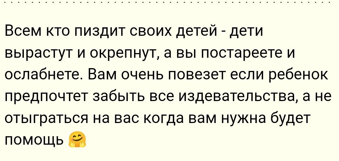 Всем кто пиздит своих детей дети вырастут и окрепнут а вы постареете и оспабнете Вам очень повезет если ребенок предпочтет забыть все издевательства а не отыграться на вас когда вам нужна будет помощь