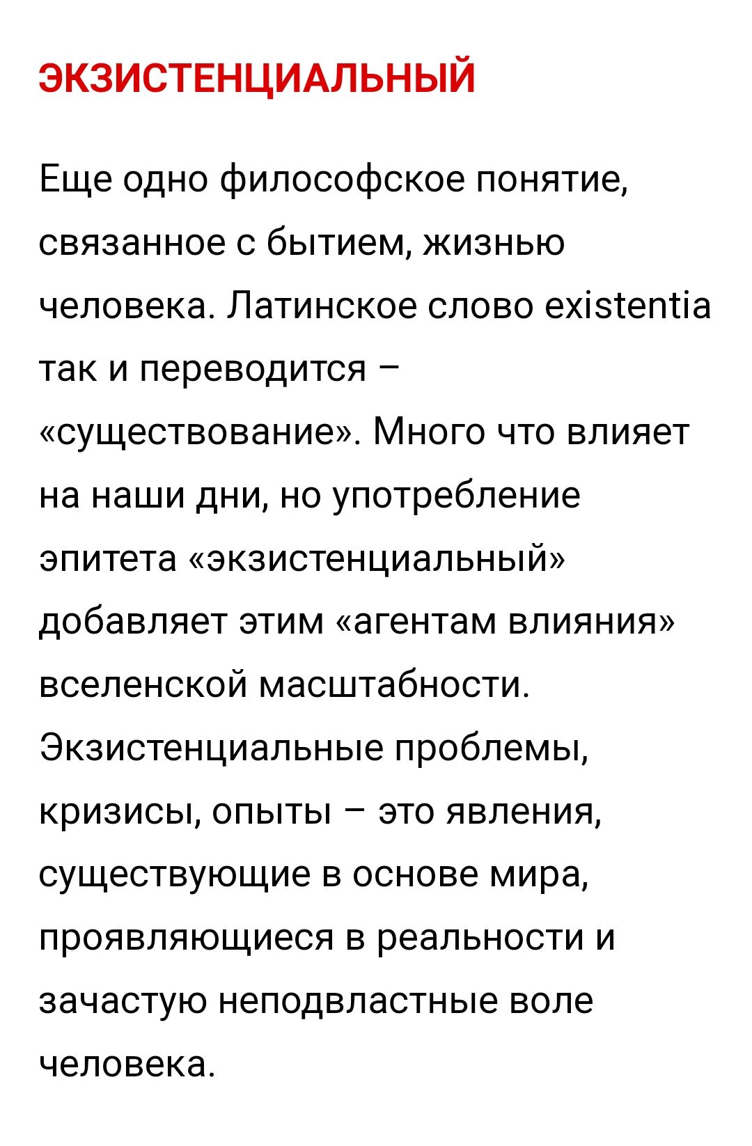 ЭКЗИСТЕНЦИАЛЬНЫЙ Еще одно философское понятие связанное с бытием жизнью человека Латинское слово ехізіептіа так и переводится существование Много что влияет на наши дни но употребление эпитета экзистенциальный добавляет этим агентам влияния вселенской масштабности Экзистенциальные проблемы кризисы опыты это явления существующие в основе мира проявляющиеся в реальности и зачастую неподвластные воле