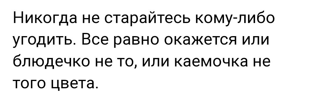 Никогда не старайтесь кому либо угодить Все равно окажется или блюдечко не то или каемочка не того цвета