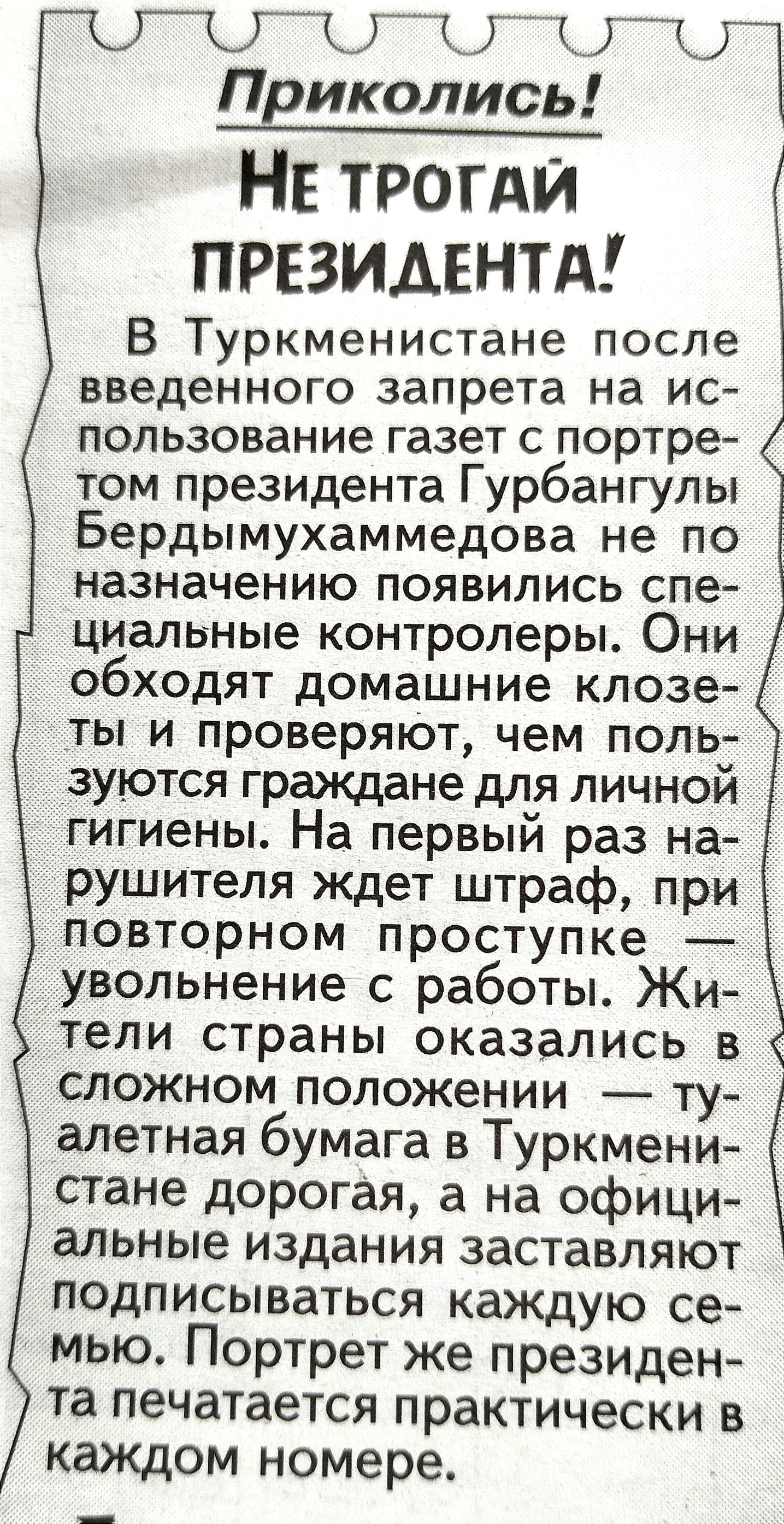 МНК 1 Приколисьт НЕ трогди ПРЕЗИДЕНТА В Туркменистане после введенного запрета на ИС пользование газет С портре том президента Гурбангулы Бердымухаммедова не ПО назначению ПОЯВИЛИСЬ СПБ циальные контролеры Они обходят домашние клозе ты и проверяют чем поль зуются граждане для личной гигиены На первый раз на рушителя ждет штраф при повторном проступке увольнение с работы Жи тели страны оказались в 