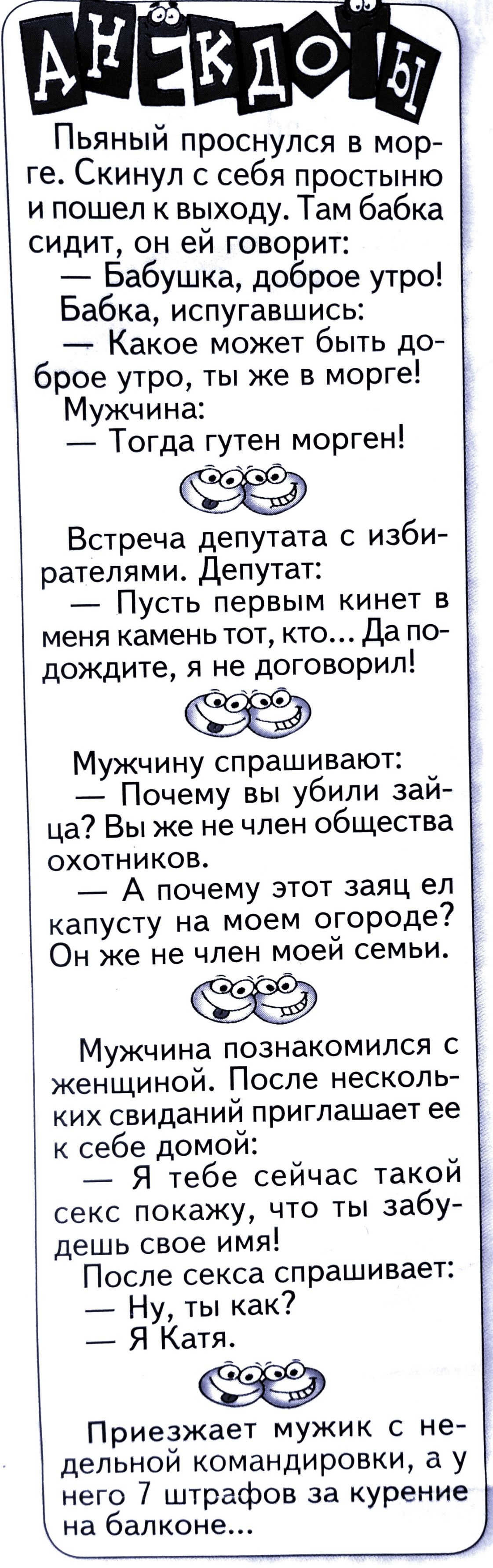 Пьяный проснулся в мор ге Скинул с себя простыню и пошел к выходу Там бабка сидит он ей говорит Бабушка доброе утро Бабка испугавшись Какое может быть до брое утро ты же в морге Мужчина Тогда гутен морген Встреча депутата с изби рателями Депутат Пусть первым кинет в меня камень тот кто Да по дождите я не договорил Мужчину спрашивают Почему вы убили зай ца Вы же не член общества охотников А почему 