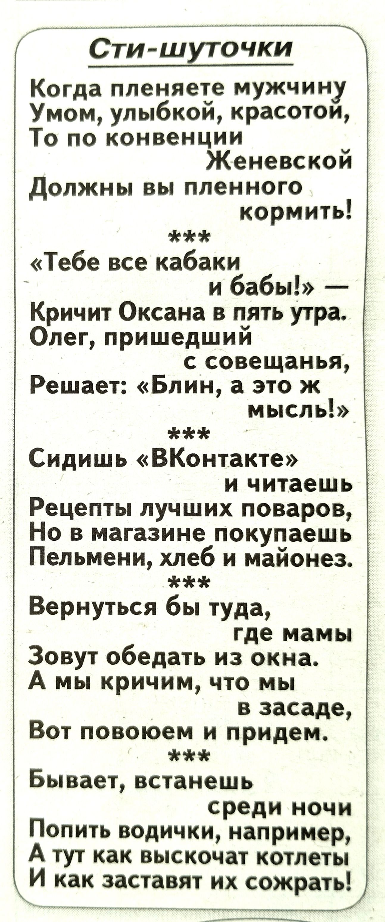 Сти шуточки Когда меняете муЖчину Умом улыбкои красотои То по конвенции Женевском должны вы пленного кормить Тебе все кабаки и бабы Кричит Оксана в пять утра Олег пришедший с совещанья Решает Блин а это ж мысль Сидишь ВКонтакте и читаешь Рецепты лучших поваров Но в магазине покупаешь Пельмени хлеб и майонез Вернуться бы туда где мамы Зовут обедать из окна А мы кричим что мы в засаде Вот повоюем и 