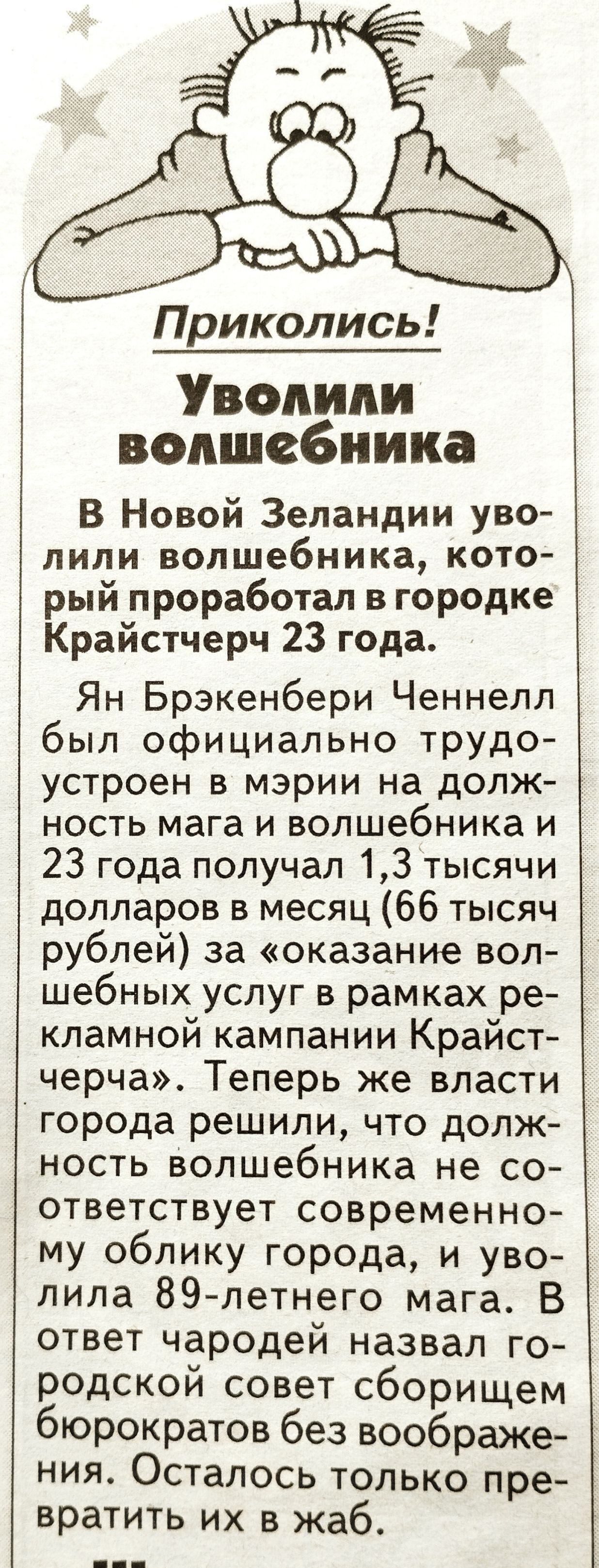 Приколись Уволили волшебника В Новой Зеландии уво липи волшебника кото рый проработал в городке Крайстчерч 23 года Ян Брэкенбери Ченнелл был официально трудо устроен в мэрии на долж ность мага и волшебника и 23 года получал 13 тысячи долларов в месяц 66 тысяч рублей за оказание вол шебных услуг в рамках ре кламной кампании Крайст черча Теперь же власти города решили что долж ность вопшебника не со