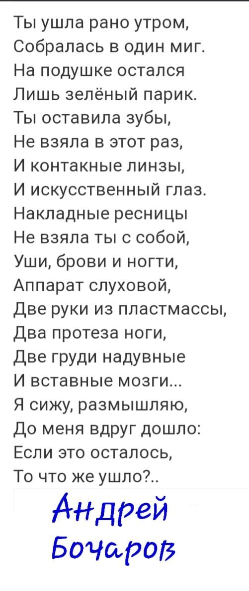 Ты ушла рано утром Собралась в один миг На подушке остался Лишь зелёный парик Ты оставила зубы Не взяла в этот раз И контакные линзы И искусственный глаз Накладные ресницы Не взяла ты с собой Уши брови и ногти Аппарат слуховой Две руки из пластмассы Два протеза ноги Две груди надувные И вставные мозги Я сижу размышляю До меня вдруг дошло Если это осталось То что же ушло Аидрей Бочщэов