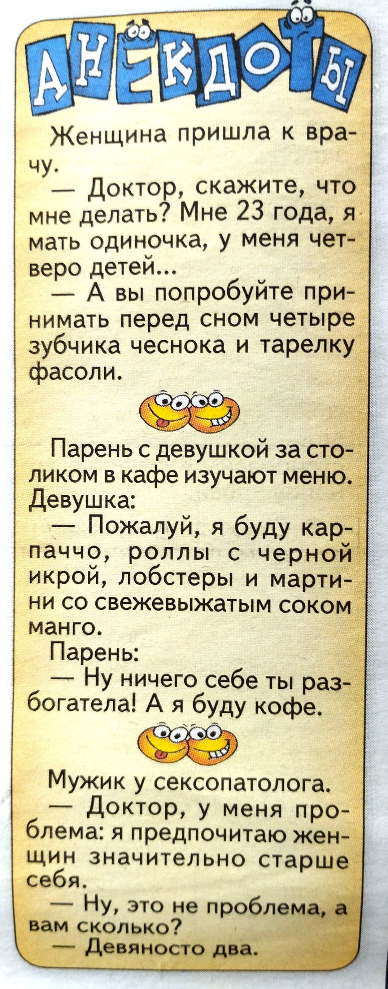 Женщина пришла к вра ч у_ Доктор скажите чтоді мне делать Мне 23 года я мать одиночка у меня че веро детей у _ А вы попробуите при нимать перед сном четыре зубчика чеснока и тарелк фасоли _ Парень с девушкой за ст ликом в кафе изучают мен Девушка Пожалуй я буду ка паччо роллы с черн икрой лобстеры и март ни со свежевыжатым соко манго Ну ничего себе ты р богатела А я буду кофе Мужик у сексопатолога