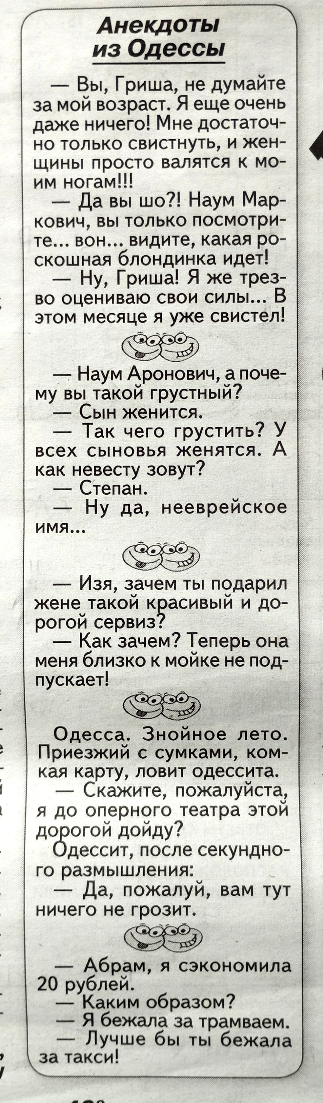 из Одессы Вы Гриша не думайте за мой возраст Я еще очень даже ничего Мне достаточ но только свистнуть и жен щины просто валятся мо им ногам Да вы шо Наум Мар кович вы только посмотри те вон видите какая ро скошнзя блондинка идет Ну Гриша Я же трез во оцениваю свои силы В этом месяце я уже свистел Наум Аронович а поче му вы такой грустный Сын женится Так чего грустить У всех сыновья женятся А как н