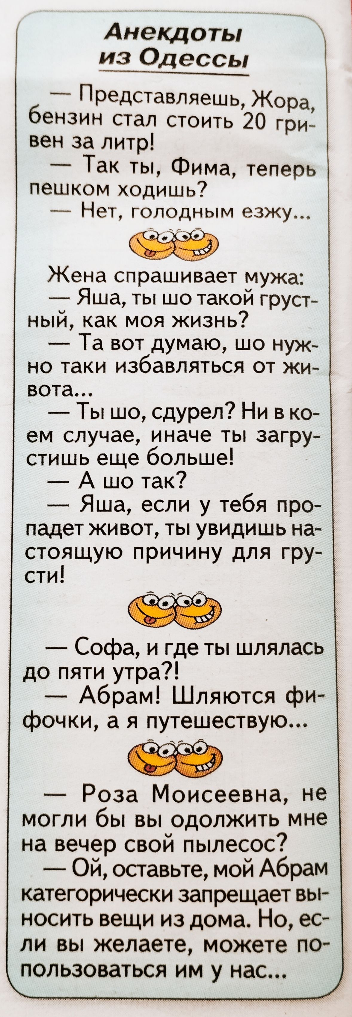 Анекдоты Представляешь Жора бензин стал стоить 20 гри вен за литр Так ты Фима теперь пешком ходишь Нет голодным езЖУ и Жена спрашивает мужа Яша ты шо такой груст ный как моя жизнь Та вот думаю шо нуж но таки избавляться от жи вота Ты шо сдурел Ни в ко ем случае иначе ты загру стишь еще больше А шо так Яша если у тебя про падет живот ты увидишь на стоящую причину для гру сти Софа и где ты шлялась д