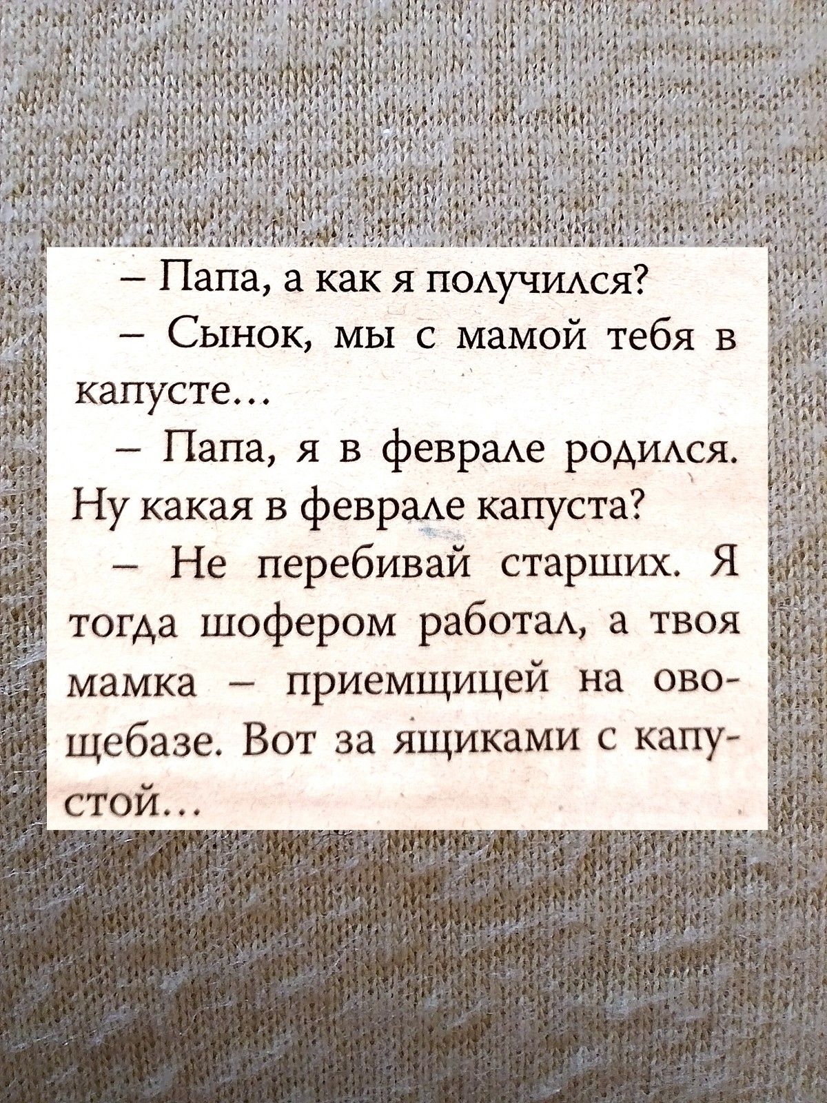 Папа а как я пощчимя _ Сынок мы с мамой тебя в капусте Папа я в феврме ромищя Ну какая в феврамэ капуста Не перебивай старших Я тогда шофером работм а твоя мамка приемщицей на ово щебазе Вот за ящиками с капу стой