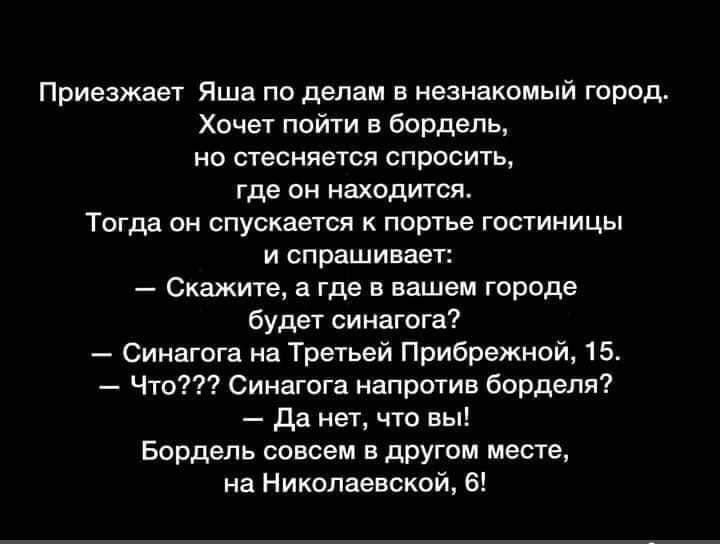 приезжает яша по делам в незнакомый город Хочет пой в Бордель нп стесняется спросить где он находится Тогда он спускается к портье гостиницы и спрашивает _ скажите а где в вашем города будет синагога _ Синагпга на Третьей Прибрежной 15 Чт Синагога напрптив борделя да нет что вы Бордель совсем в другом месте на Николаевской в