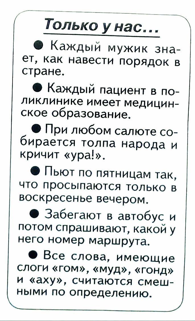 Только унас Каждый мужик зна ет как навести порядок в стране КаЖДый пациент в по ликлинике имеет медицин ское образование При любом салюте со бирается толпа народа и кричит ура Пьют по пятницам так что просыпаются только в воскресенье вечером Забегают в автобус и потом спрашивают какои у него номер маршрута Все слова имеющие слоги гом муд гонд и аху считаются смеш ными по определению