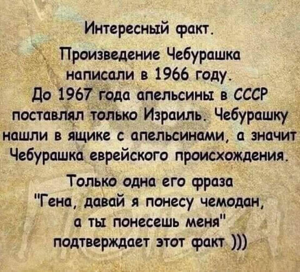 Интересный факт Произведение Чебурашка написали в 1966 году До 1967 года апельсины в СССР _ поставят толька Израиль Чебурашку нашли в ящике апельсинами а значит Чебурашка еврейского происхождения Только одна его фраза Генпдавай я понесу чемодан а ты понесешь меня _ подтверждает этот факт