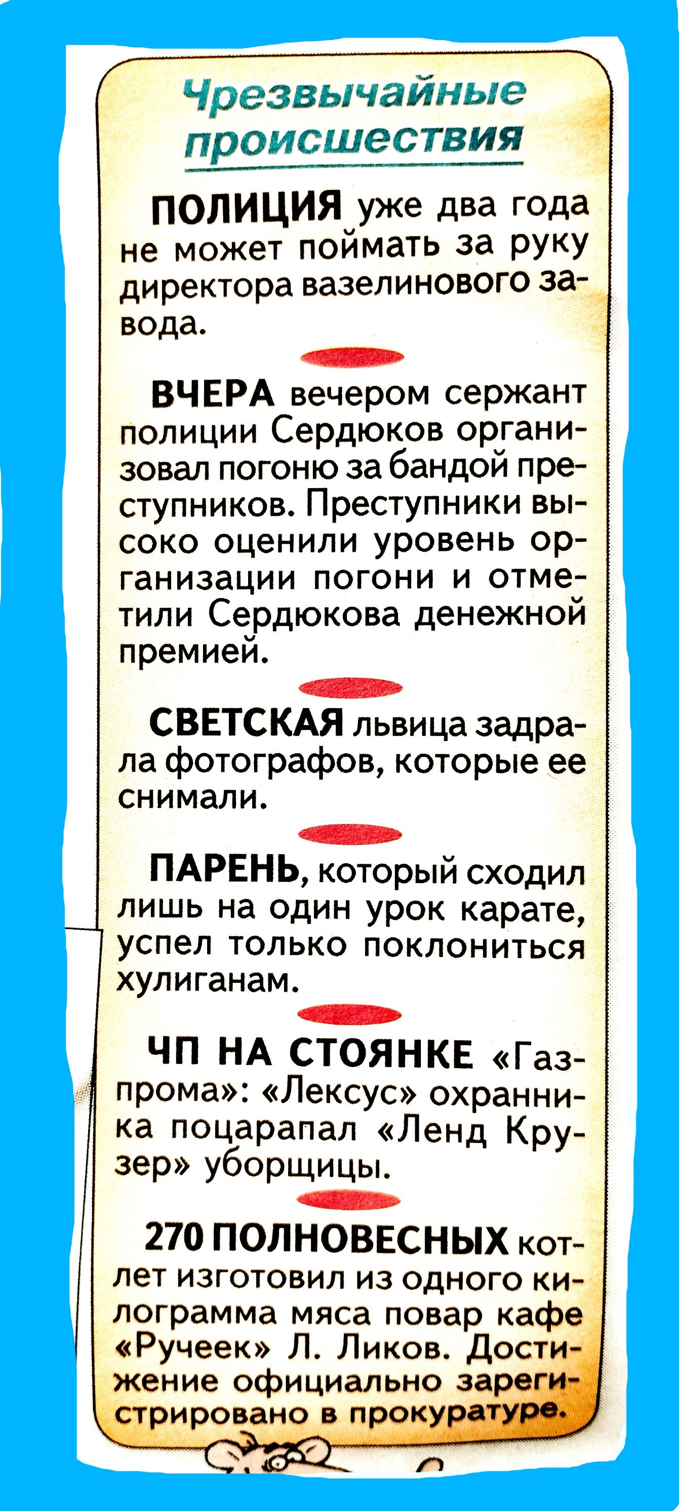 ПРОИСШЕСТВИЯ ПОЛИЦИЯ уже два года не может поймать за руку директора вазелинового Ева _ вода ВЧЕРА вечером сержант полиции Сердюков органи зовал погоню за бандой пре ступников Преступники вы соко оценили уровень ор ганизации погони и отме тили Сердюкова денежнои премией СВЕТСКАЯ львица задра ла фотографов которые ее снимали ПАРЕНЬ который сходил лишь на один урок карате успел только поклониться ху