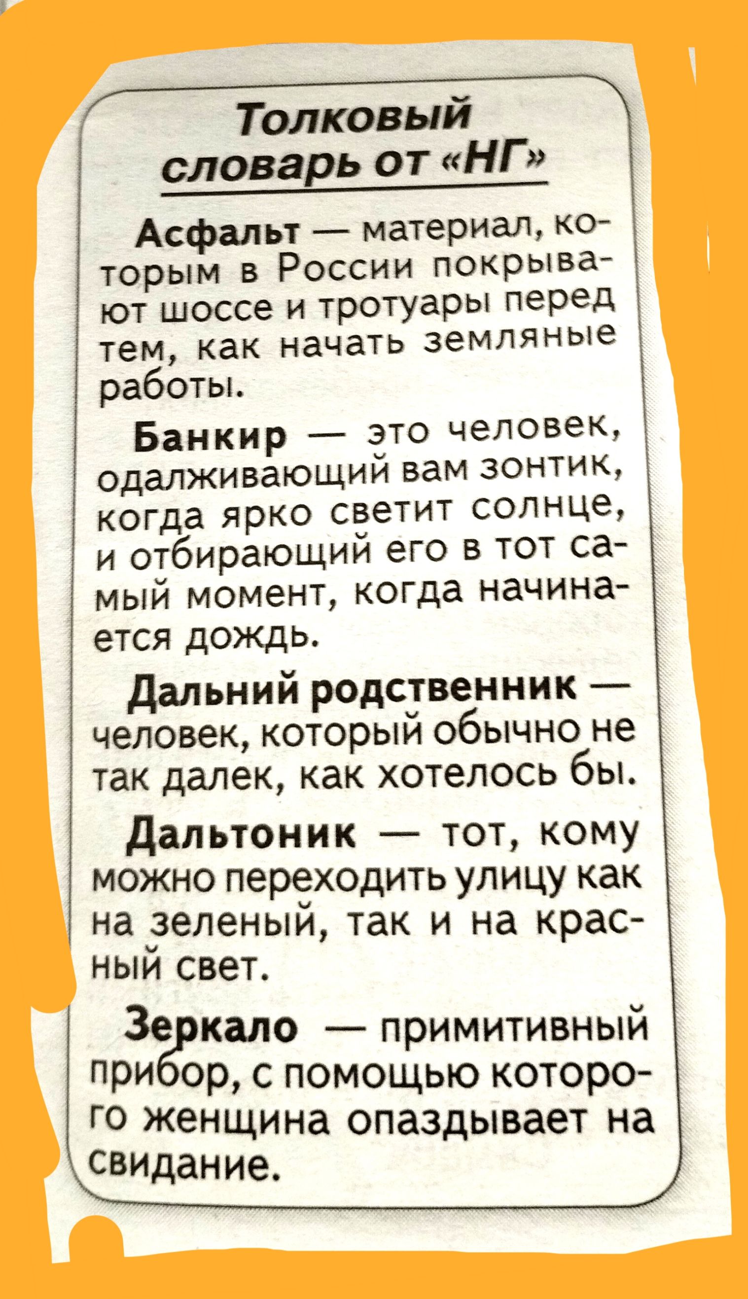 Толковый словавь от НГ Асфальт материал ко торым в России покрыва ют шоссе и тротуары перед тем как начатъ земляные работы Банкир ато человек одалживающии вам зонтик когда ярко светит солнце и отбирающий его в тот са мый момент когда Начина ется дождь дальний родственник человек который обычно не так далек как хотелось бы Дальтоник тот кому можно переходи1ь улицу как на зеленый так и на крас ныи с