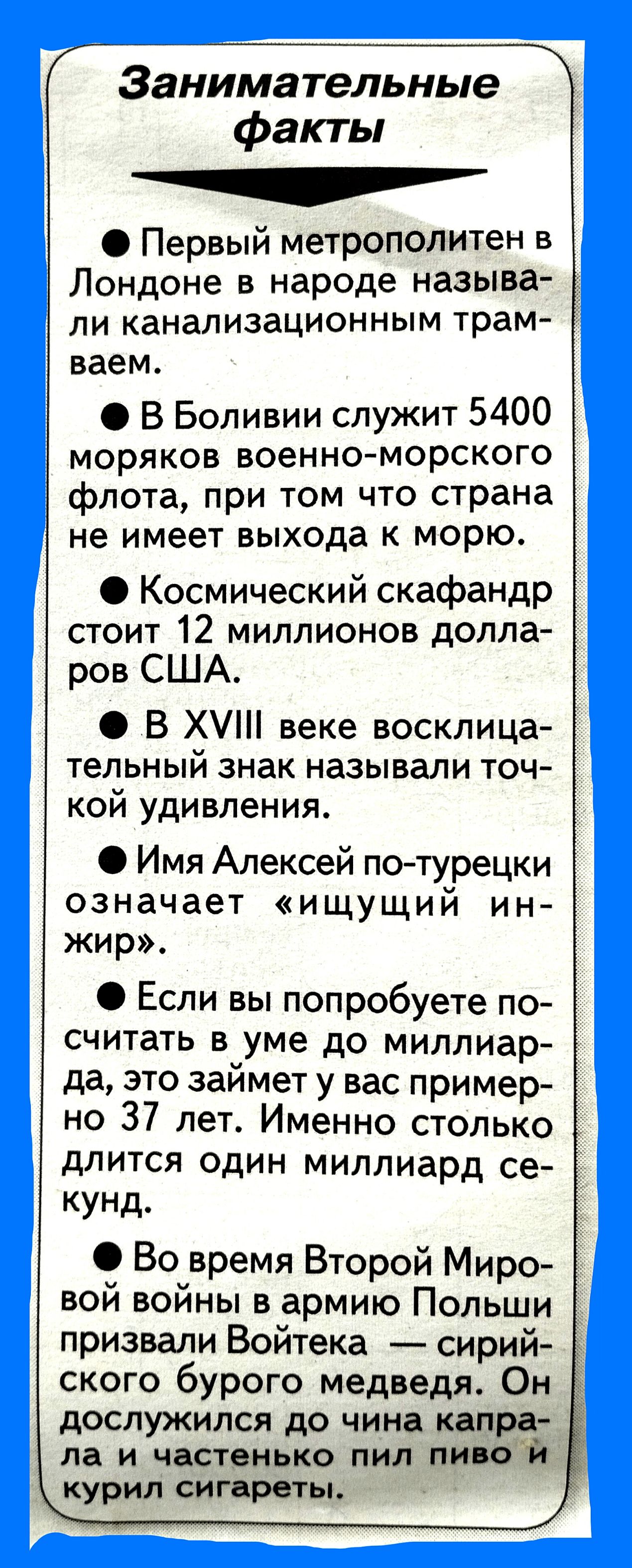 Г Занимательные факты Первый метрополитен в Лондоне в народе называ ли канализационным трам ваем В Боливии служит 5400 моряков военно морского флота при том что страна не имеет выхода к морю Космический скафандр стоит 12 миллионов долла ров США В Х веке восклица _ тельный знак называли точ кой удивления Имя Алексей потурецки означает ищущий ин жир Если вы попробуете по считать в_уме до миллиар да 